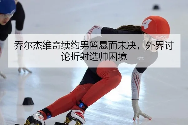 乔尔杰维奇续约男篮悬而未决，外界讨论折射选帅困境